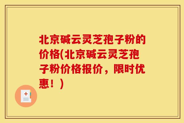 北京碱云灵芝孢子粉的价格(北京碱云灵芝孢子粉价格报价，限时优惠！)