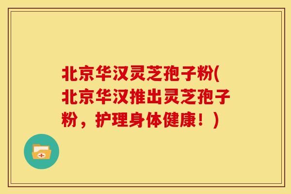 北京华汉灵芝孢子粉(北京华汉推出灵芝孢子粉,护理身体健康!) 北京华汉灵芝孢子粉(北京华汉推出灵芝孢子粉,护理身体健康!)