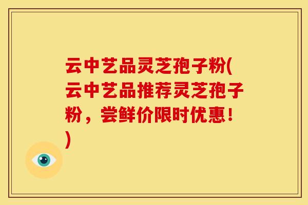 云中艺品灵芝孢子粉(云中艺品推荐灵芝孢子粉,尝鲜价限时优惠!) 云中艺品灵芝孢子粉(云中艺品推荐灵芝孢子粉,尝鲜价限时优惠!)