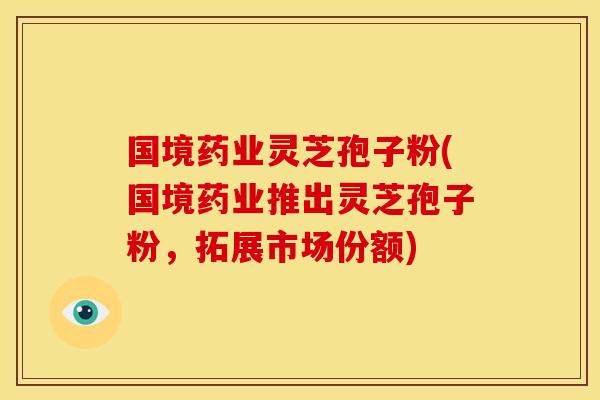 国境药业灵芝孢子粉(国境药业推出灵芝孢子粉,拓展市场份额) 国境药业灵芝孢子粉(国境药业推出灵芝孢子粉,拓展市场份额)