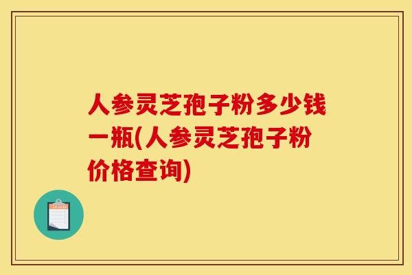 人参灵芝孢子粉多少钱一瓶(人参灵芝孢子粉价格查询) 人参灵芝孢子粉多少钱一瓶(人参灵芝孢子粉价格查询)