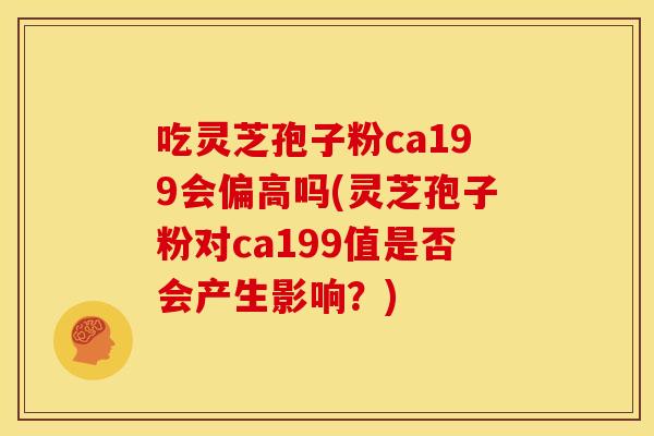 吃灵芝孢子粉ca199会偏高吗(灵芝孢子粉对ca199值是否会产生影响?) 吃灵芝孢子粉ca199会偏高吗(灵芝孢子粉对ca199值是否会产生影响?)