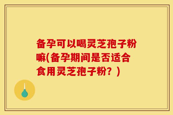 备孕可以喝灵芝孢子粉嘛(备孕期间是否适合食用灵芝孢子粉？)