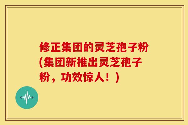 修正集团的灵芝孢子粉(集团新推出灵芝孢子粉,功效惊人!) 修正集团的灵芝孢子粉(集团新推出灵芝孢子粉,功效惊人!)