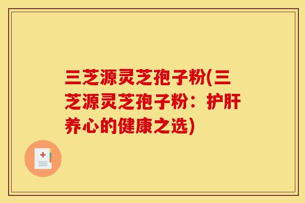 三芝源灵芝孢子粉(三芝源灵芝孢子粉:养心的健康之选) 三芝源灵芝孢子粉(三芝源灵芝孢子粉:养心的健康之选)