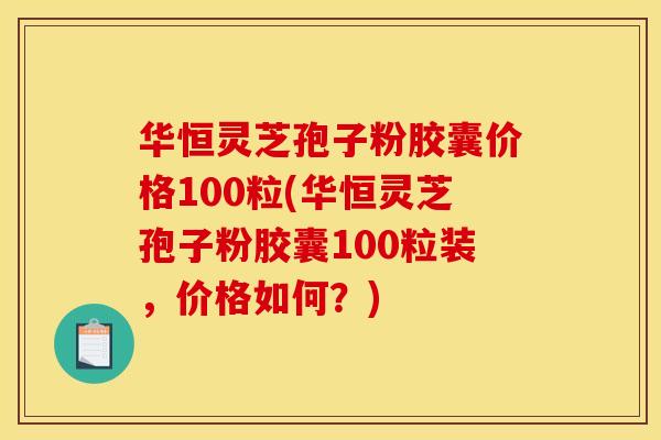 华恒灵芝孢子粉胶囊价格100粒(华恒灵芝孢子粉胶囊100粒装,价格如何?) 华恒灵芝孢子粉胶囊价格100粒(华恒灵芝孢子粉胶囊100粒装,价格如何?)