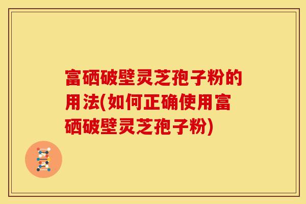 富硒破壁灵芝孢子粉的用法(如何正确使用富硒破壁灵芝孢子粉) 富硒破壁灵芝孢子粉的用法(如何正确使用富硒破壁灵芝孢子粉)