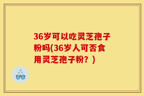 36岁可以吃灵芝孢子粉吗(36岁人可否食用灵芝孢子粉?) 36岁可以吃灵芝孢子粉吗(36岁人可否食用灵芝孢子粉?)
