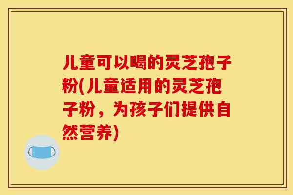儿童可以喝的灵芝孢子粉(儿童适用的灵芝孢子粉,为孩子们提供自然营养) 儿童可以喝的灵芝孢子粉(儿童适用的灵芝孢子粉,为孩子们提供自然营养)