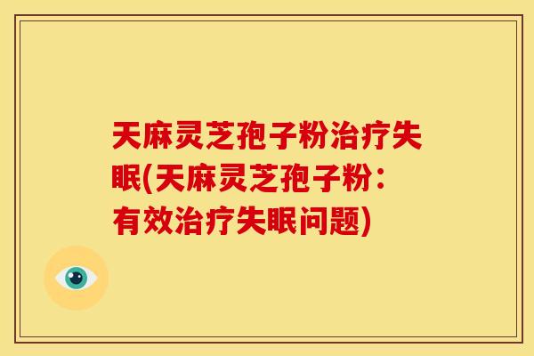 天麻灵芝孢子粉(天麻灵芝孢子粉:有效问题) 天麻灵芝孢子粉(天麻灵芝孢子粉:有效问题)