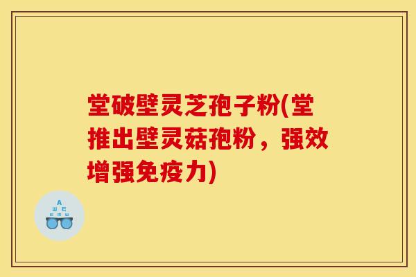 堂破壁灵芝孢子粉(堂推出壁灵菇孢粉,强效增强免疫力) 堂破壁灵芝孢子粉(堂推出壁灵菇孢粉,强效增强免疫力)