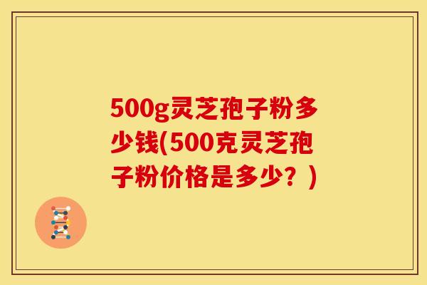 500g灵芝孢子粉多少钱(500克灵芝孢子粉价格是多少?) 500g灵芝孢子粉多少钱(500克灵芝孢子粉价格是多少?)