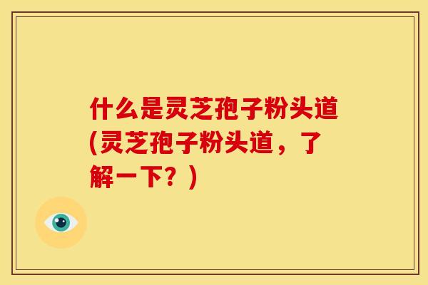 什么是灵芝孢子粉头道(灵芝孢子粉头道，了解一下？)