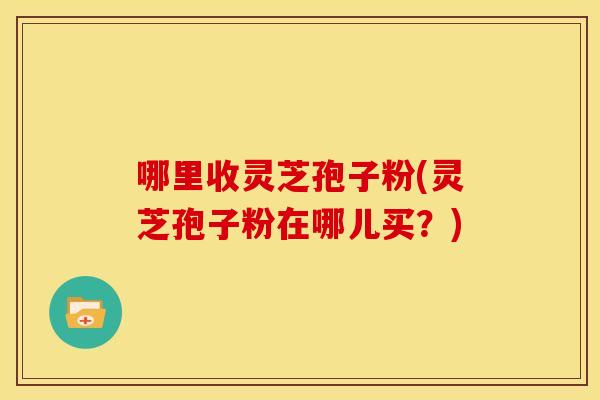 哪里收灵芝孢子粉(灵芝孢子粉在哪儿买?) 哪里收灵芝孢子粉(灵芝孢子粉在哪儿买?)