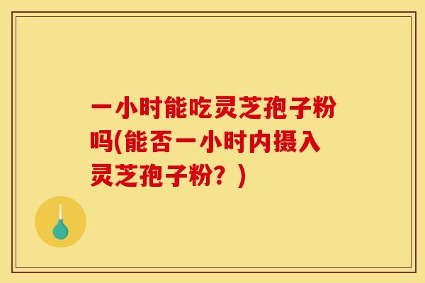 一小时能吃灵芝孢子粉吗(能否一小时内摄入灵芝孢子粉?) 一小时能吃灵芝孢子粉吗(能否一小时内摄入灵芝孢子粉?)