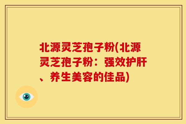 北源灵芝孢子粉(北源灵芝孢子粉：强效、养生美容的佳品)