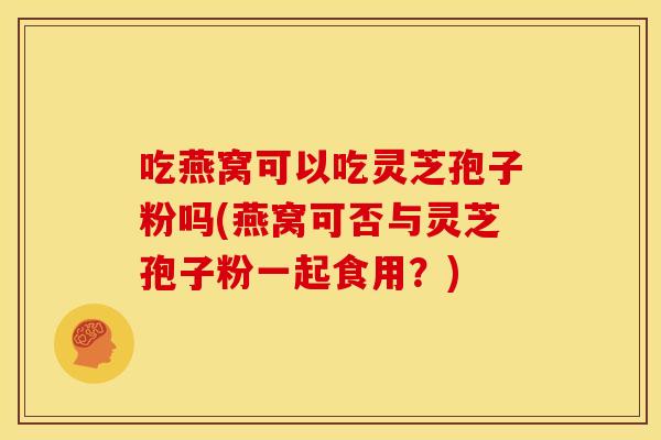 吃燕窝可以吃灵芝孢子粉吗(燕窝可否与灵芝孢子粉一起食用?) 吃燕窝可以吃灵芝孢子粉吗(燕窝可否与灵芝孢子粉一起食用?)