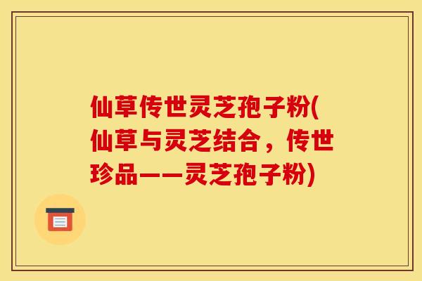 仙草传世灵芝孢子粉(仙草与灵芝结合,传世珍品——灵芝孢子粉) 仙草传世灵芝孢子粉(仙草与灵芝结合,传世珍品——灵芝孢子粉)