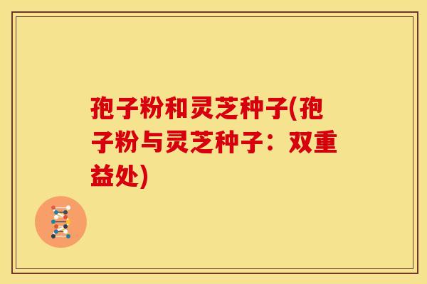 孢子粉和灵芝种子(孢子粉与灵芝种子:双重益处) 孢子粉和灵芝种子(孢子粉与灵芝种子:双重益处)