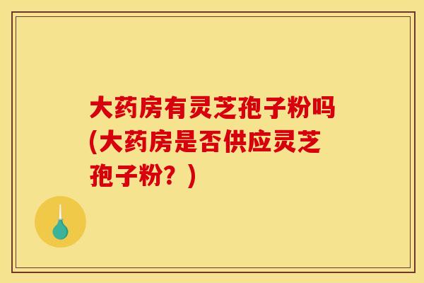 大药房有灵芝孢子粉吗(大药房是否供应灵芝孢子粉?) 大药房有灵芝孢子粉吗(大药房是否供应灵芝孢子粉?)