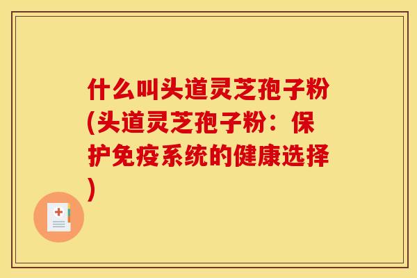 什么叫头道灵芝孢子粉(头道灵芝孢子粉：保护免疫系统的健康选择)