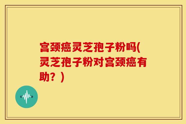 宫颈灵芝孢子粉吗(灵芝孢子粉对宫颈有助?) 宫颈灵芝孢子粉吗(灵芝孢子粉对宫颈有助?)