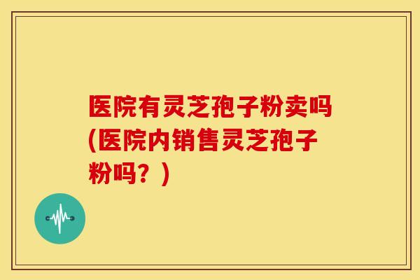 医院有灵芝孢子粉卖吗(医院内销售灵芝孢子粉吗？)