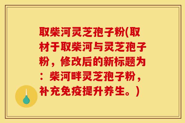 取柴河灵芝孢子粉(取材于取柴河与灵芝孢子粉，修改后的新标题为：柴河畔灵芝孢子粉，补充免疫提升养生。)