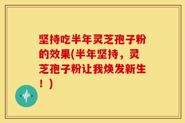 坚持吃半年灵芝孢子粉的效果(半年坚持,灵芝孢子粉让我焕发新生!) 坚持吃半年灵芝孢子粉的效果(半年坚持,灵芝孢子粉让我焕发新生!)