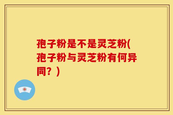 孢子粉是不是灵芝粉(孢子粉与灵芝粉有何异同?) 孢子粉是不是灵芝粉(孢子粉与灵芝粉有何异同?)