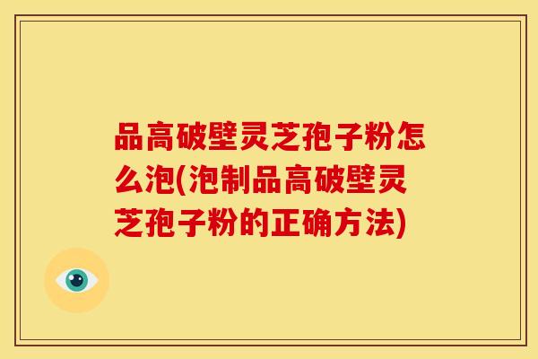 品高破壁灵芝孢子粉怎么泡(泡制品高破壁灵芝孢子粉的正确方法) 品高破壁灵芝孢子粉怎么泡(泡制品高破壁灵芝孢子粉的正确方法)