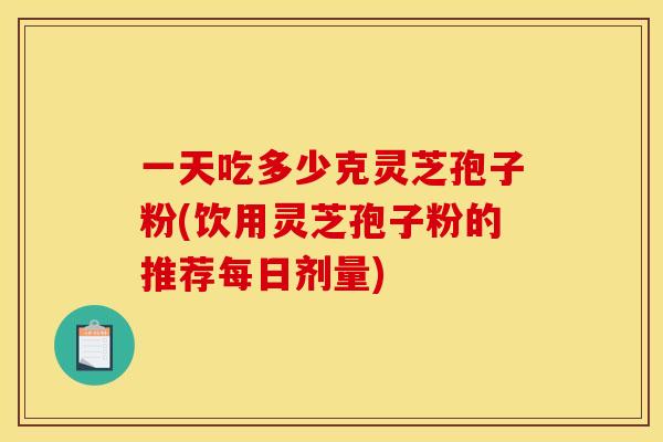 一天吃多少克灵芝孢子粉(饮用灵芝孢子粉的推荐每日剂量) 一天吃多少克灵芝孢子粉(饮用灵芝孢子粉的推荐每日剂量)