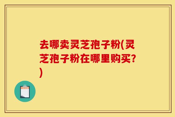 去哪卖灵芝孢子粉(灵芝孢子粉在哪里购买?) 去哪卖灵芝孢子粉(灵芝孢子粉在哪里购买?)