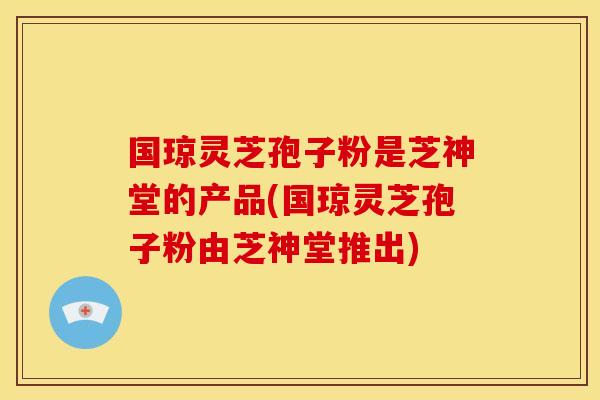 国琼灵芝孢子粉是芝神堂的产品(国琼灵芝孢子粉由芝神堂推出) 国琼灵芝孢子粉是芝神堂的产品(国琼灵芝孢子粉由芝神堂推出)