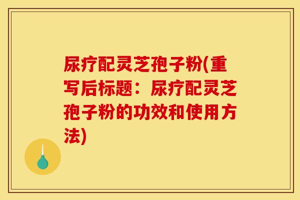尿疗配灵芝孢子粉(重写后标题:尿疗配灵芝孢子粉的功效和使用方法) 尿疗配灵芝孢子粉(重写后标题:尿疗配灵芝孢子粉的功效和使用方法)