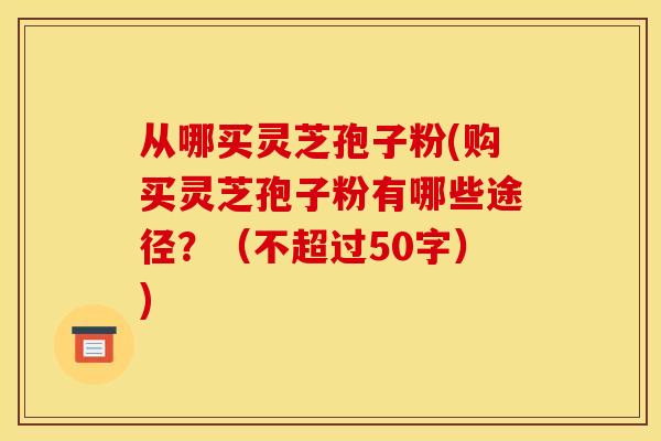 从哪买灵芝孢子粉(购买灵芝孢子粉有哪些途径?(不超过50字)) 从哪买灵芝孢子粉(购买灵芝孢子粉有哪些途径?(不超过50字))