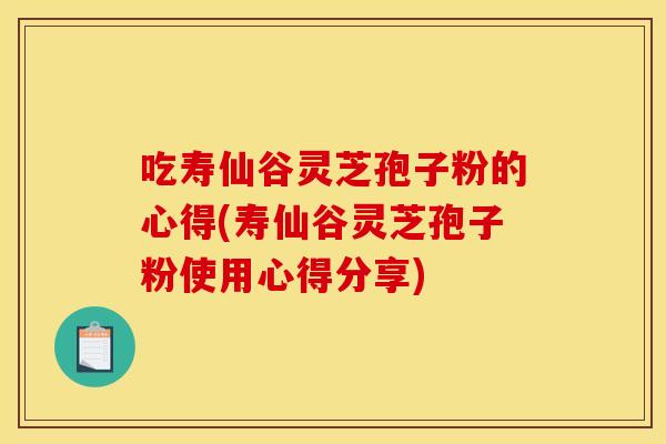 吃寿仙谷灵芝孢子粉的心得(寿仙谷灵芝孢子粉使用心得分享) 吃寿仙谷灵芝孢子粉的心得(寿仙谷灵芝孢子粉使用心得分享)