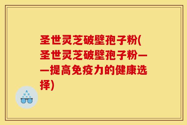圣世灵芝破壁孢子粉(圣世灵芝破壁孢子粉——提高免疫力的健康选择) 圣世灵芝破壁孢子粉(圣世灵芝破壁孢子粉——提高免疫力的健康选择)