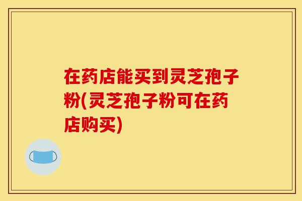 在药店能买到灵芝孢子粉(灵芝孢子粉可在药店购买) 在药店能买到灵芝孢子粉(灵芝孢子粉可在药店购买)