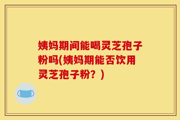 姨妈期间能喝灵芝孢子粉吗(姨妈期能否饮用灵芝孢子粉?) 姨妈期间能喝灵芝孢子粉吗(姨妈期能否饮用灵芝孢子粉?)