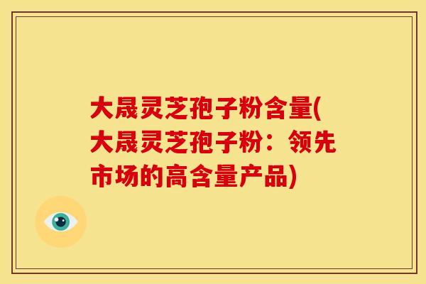 大晟灵芝孢子粉含量(大晟灵芝孢子粉:领先市场的高含量产品) 大晟灵芝孢子粉含量(大晟灵芝孢子粉:领先市场的高含量产品)