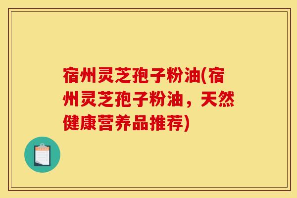 宿州灵芝孢子粉油(宿州灵芝孢子粉油,天然健康营养品推荐) 宿州灵芝孢子粉油(宿州灵芝孢子粉油,天然健康营养品推荐)