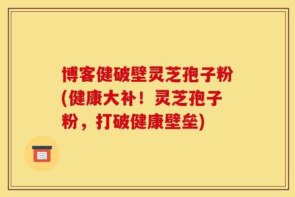 博客健破壁灵芝孢子粉(健康大补!灵芝孢子粉,打破健康壁垒) 博客健破壁灵芝孢子粉(健康大补!灵芝孢子粉,打破健康壁垒)
