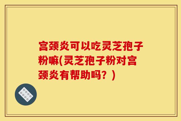 宫颈炎可以吃灵芝孢子粉嘛(灵芝孢子粉对宫颈炎有帮助吗？)