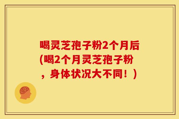 喝灵芝孢子粉2个月后(喝2个月灵芝孢子粉,身体状况大不同!) 喝灵芝孢子粉2个月后(喝2个月灵芝孢子粉,身体状况大不同!)