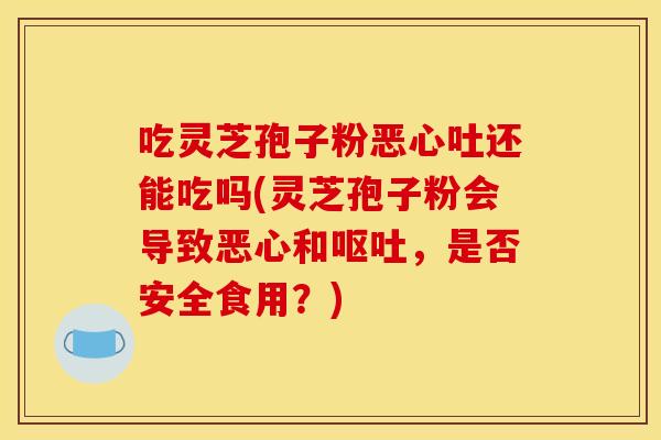 吃灵芝孢子粉恶心吐还能吃吗(灵芝孢子粉会导致恶心和,是否安全食用?) 吃灵芝孢子粉恶心吐还能吃吗(灵芝孢子粉会导致恶心和,是否安全食用?)