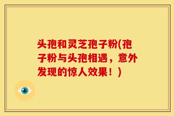 头孢和灵芝孢子粉(孢子粉与头孢相遇,意外发现的惊人效果!) 头孢和灵芝孢子粉(孢子粉与头孢相遇,意外发现的惊人效果!)