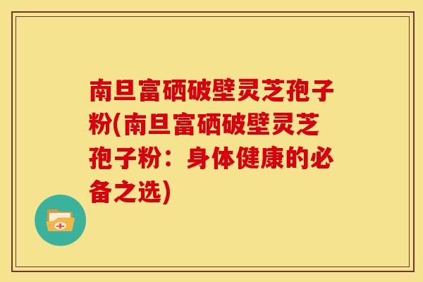 南旦富硒破壁灵芝孢子粉(南旦富硒破壁灵芝孢子粉：身体健康的必备之选)