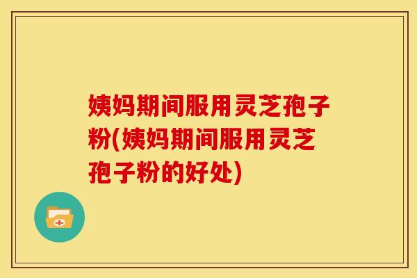 姨妈期间服用灵芝孢子粉(姨妈期间服用灵芝孢子粉的好处) 姨妈期间服用灵芝孢子粉(姨妈期间服用灵芝孢子粉的好处)