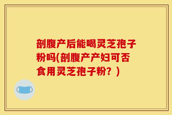 剖腹产后能喝灵芝孢子粉吗(剖腹产产妇可否食用灵芝孢子粉?) 剖腹产后能喝灵芝孢子粉吗(剖腹产产妇可否食用灵芝孢子粉?)